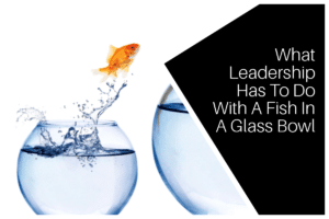 What Leadership Has To Do With A Fish In A Glass Bowl